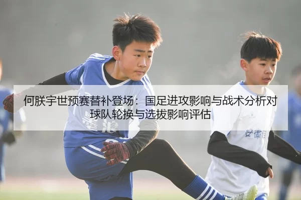 何朕宇世预赛替补登场：国足进攻影响与战术分析对球队轮换与选拔影响评估