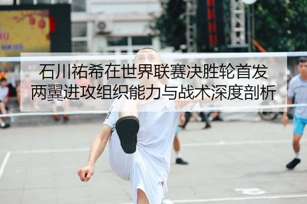 石川祐希在世界联赛决胜轮首发 两翼进攻组织能力与战术深度剖析