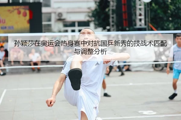 孙颖莎在奥运会热身赛中对抗国乒新秀的技战术匹配与调整分析